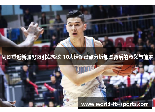周琦重返新疆男篮引发热议 10大话题盘点分析加盟背后的意义与前景