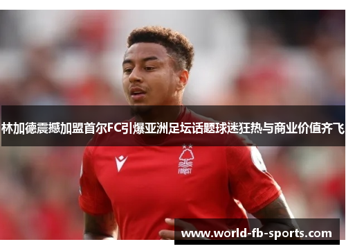 林加德震撼加盟首尔FC引爆亚洲足坛话题球迷狂热与商业价值齐飞