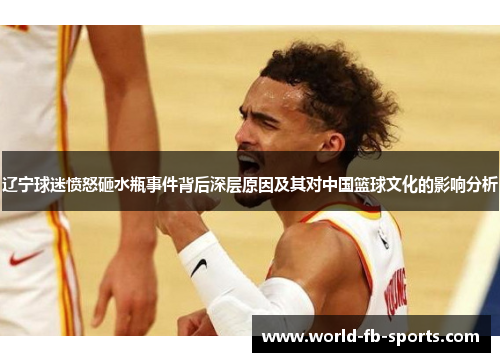 辽宁球迷愤怒砸水瓶事件背后深层原因及其对中国篮球文化的影响分析