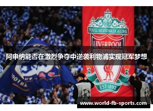 阿申纳能否在激烈争夺中逆袭利物浦实现冠军梦想